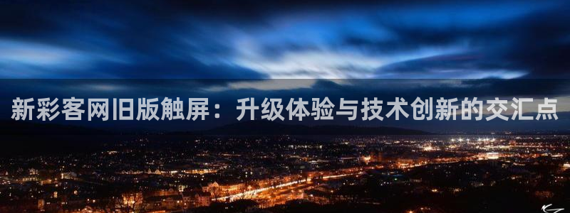 富联娱乐平台在线开户：新彩客网旧版触屏：升级体验与技术创新的交汇点